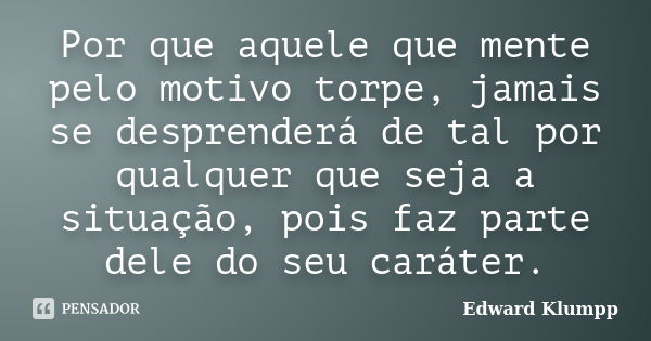 Por que aquele que mente pelo motivo torpe, jamais se desprenderá de tal por qualquer que seja a situação, pois faz parte dele do seu caráter.... Frase de Edward Klumpp.