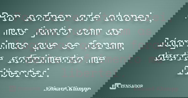 Por sofrer até chorei, mas junto com as lágrimas que se foram, deste sofrimento me libertei.... Frase de Edward Klumpp.