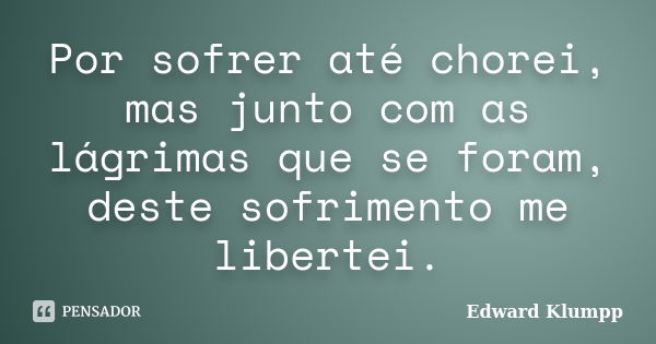 Por sofrer até chorei, mas junto com as lágrimas que se foram, deste sofrimento me libertei.... Frase de Edward Klumpp.