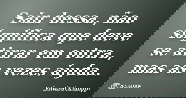 Sair dessa, não significa que deve se atirar em outra, mas as vezes ajuda.... Frase de Edward Klumpp.
