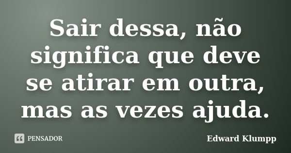 Sair dessa, não significa que deve se atirar em outra, mas as vezes ajuda.... Frase de Edward Klumpp.