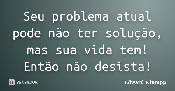 Seu problema atual pode não ter solução, mas sua vida tem! Então não desista!... Frase de Edward Klumpp.