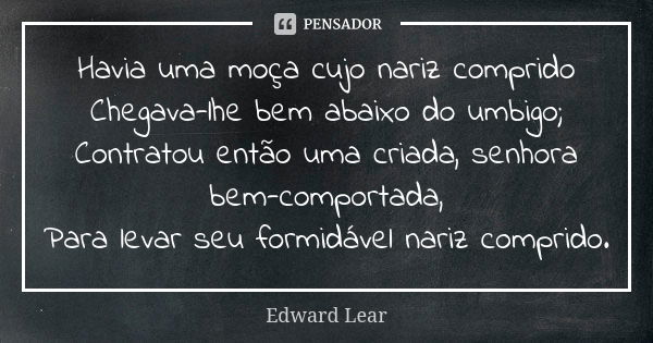 Havia uma moça cujo nariz comprido Chegava-lhe bem abaixo do umbigo; Contratou então uma criada, senhora bem-comportada, Para levar seu formidável nariz comprid... Frase de Edward Lear.