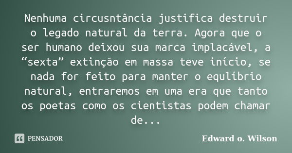 Nenhuma circusntância justifica destruir o legado natural da terra. Agora que o ser humano deixou sua marca implacável, a “sexta” extinção em massa teve início,... Frase de Edward o. Wilson.