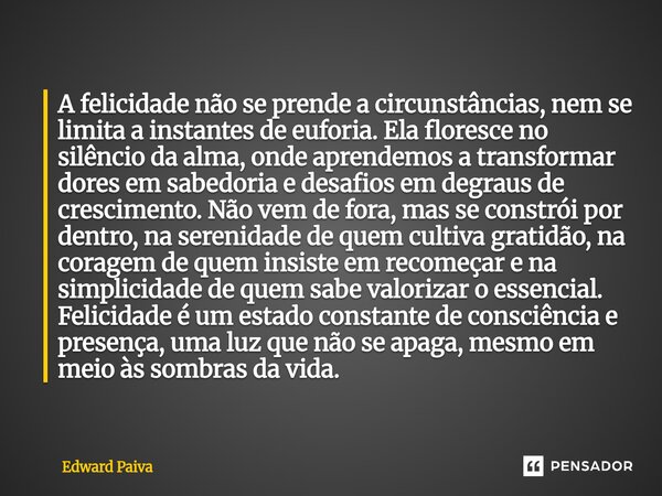⁠A felicidade não se prende a circunstâncias, nem se limita a instantes de euforia. Ela floresce no silêncio da alma, onde aprendemos a transformar dores em sab... Frase de Edward Paiva.