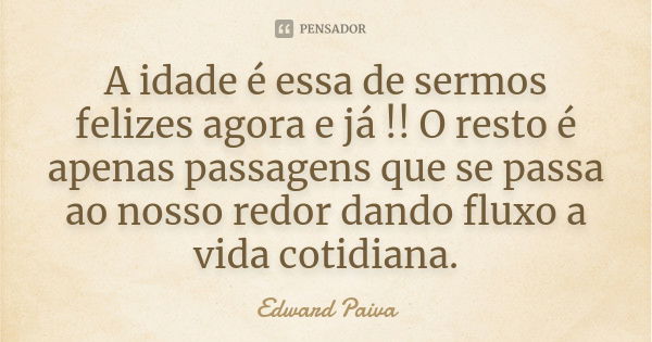 A idade é essa de sermos felizes agora e já !! O resto é apenas passagens que se passa ao nosso redor dando fluxo a vida cotidiana.... Frase de Edward Paiva.