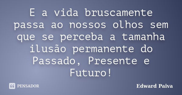 E a vida bruscamente passa ao nossos olhos sem que se perceba a tamanha ilusão permanente do Passado, Presente e Futuro!... Frase de Edward Paiva.