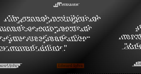 Um grande privilégio de quando se estar perto da morte é que você pode dizer "Adeus mundo idiota".... Frase de Edward Sylva.