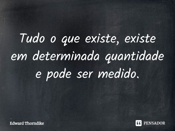 ⁠Tudo o que existe, existe em determinada quantidade e pode ser medido.... Frase de Edward Thorndike.