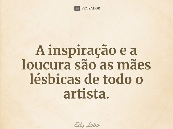 A inspiração e a loucura são as mães lésbicas de todo o artista.... Frase de Edy Lobo.