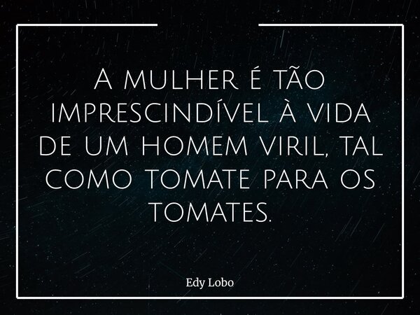 A mulher é tão imprescindível à vida de um homem viril, tal como tomate para os tomates.... Frase de Edy Lobo.