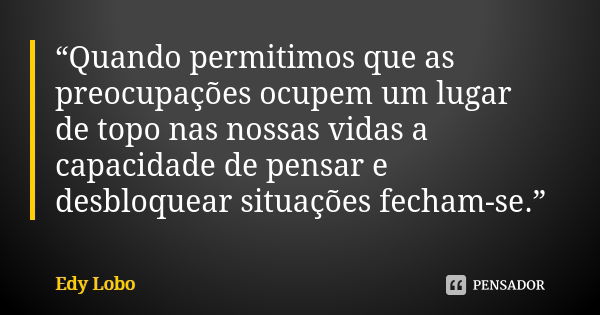 “Quando permitimos que as preocupações ocupem um lugar de topo nas nossas vidas a capacidade de pensar e desbloquear situações fecham-se.”... Frase de Edy Lobo.