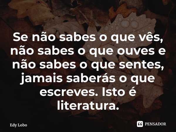 Se não sabes o que vês, não sabes o que ouves e não sabes o que sentes, jamais saberás o que escreves. Isto é literatura.... Frase de Edy Lobo.