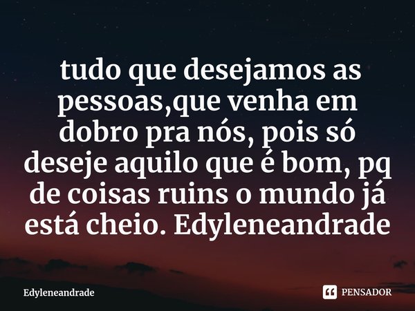 ⁠ tudo que desejamos as pessoas,que venha em dobro pra nós, pois só deseje aquilo que é bom, pq de coisas ruins o mundo já está cheio. Edyleneandrade... Frase de Edyleneandrade.