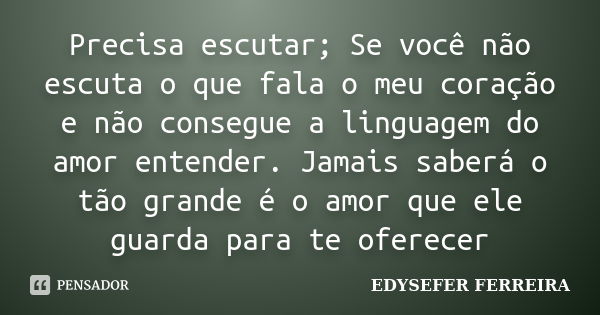 Precisa escutar; Se você não escuta o que fala o meu coração e não consegue a linguagem do amor entender. Jamais saberá o tão grande é o amor que ele guarda par... Frase de EDYSEFER FERREIRA.