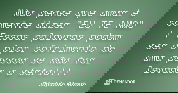 Não pense que amar é somente dizer "EU TE AMO" ! Essas palavras podem ser o pior sofrimento de uma pessoa se não for levada a sério!!!... Frase de Edyzinho Morato.