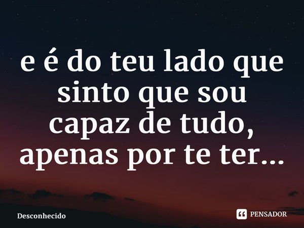 ⁠e é do teu lado que sinto que sou capaz de tudo, apenas por te ter...