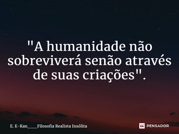 ⁠"A humanidade não sobreviverá senão através de suas criações".... Frase de E. E-Kan___Filosofia Realista Insólita.