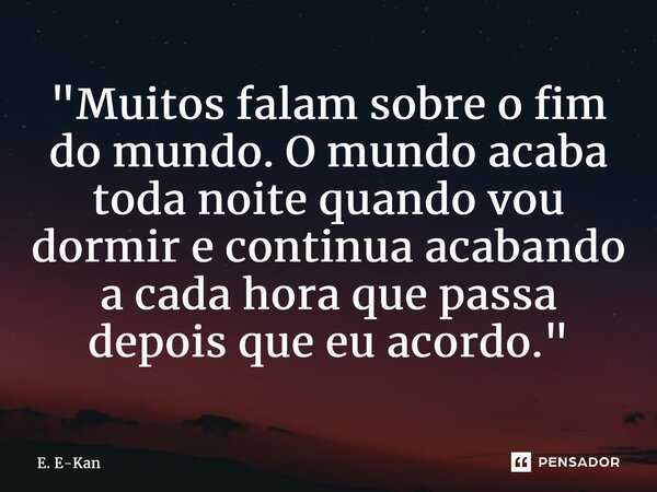 ⁠"Muitos falam sobre o fim do mundo. O mundo acaba toda noite quando vou dormir e continua acabando a cada hora que passa depois que eu acordo."... Frase de E. E-Kan.