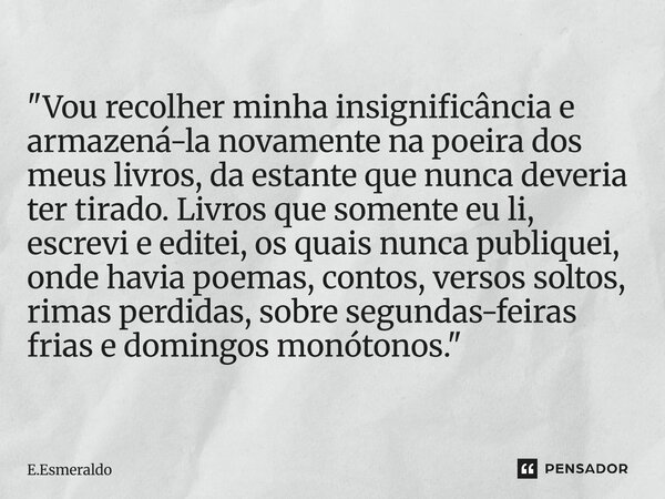 "Vou recolher minha insignificância e armazená-la novamente na poeira dos meus livros, da estante que nunca deveria ter tirado. Livros que somente eu li, e... Frase de E.Esmeraldo.