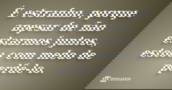É estranho, porque apesar de não estarmos juntos, estou com medo de perdê-lo.