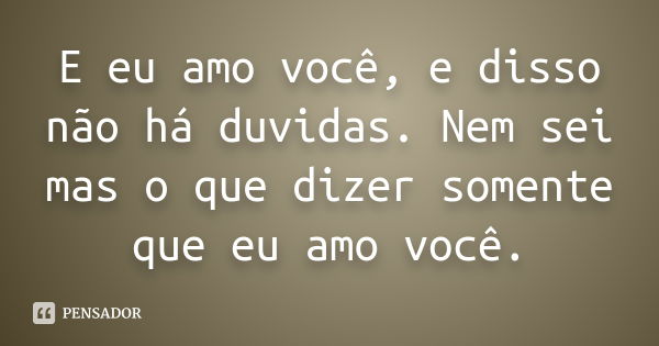 E eu amo você, e disso não há duvidas. Nem sei mas o que dizer somente que eu amo você.