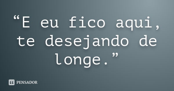 “E eu fico aqui, te desejando de longe.”