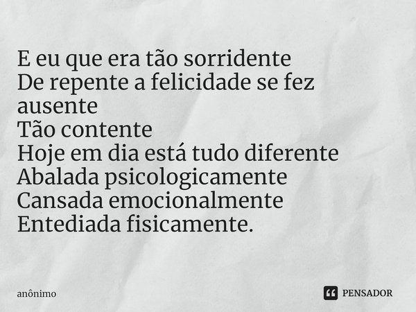 ⁠E eu que era tão sorridente
De repente a felicidade se fez ausente
Tão contente
Hoje em dia está tudo diferente
Abalada psicologicamente
Cansada emocionalmente... Frase de Anônimo.