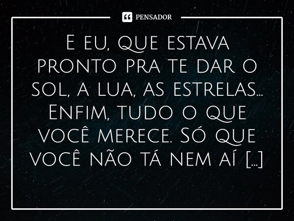 E eu, que estava pronto pra te dar o sol, a lua, as estrelas… Enfim, tudo o que você merece. Só que você não tá nem aí pra mim… 🤡