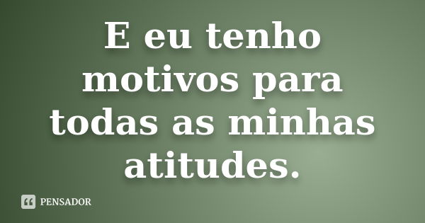 E eu tenho motivos para todas as minhas atitudes.