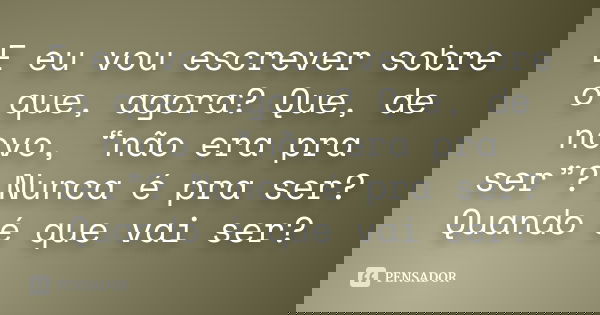 E eu vou escrever sobre o que, agora? Que, de novo, “não era pra ser”? Nunca é pra ser? Quando é que vai ser?