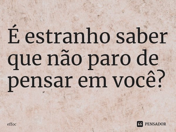 É estranho saber que não paro de pensar em você?... Frase de effoc.