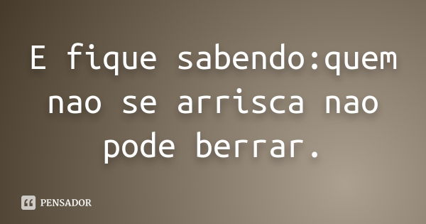 E fique sabendo:quem nao se arrisca nao pode berrar.