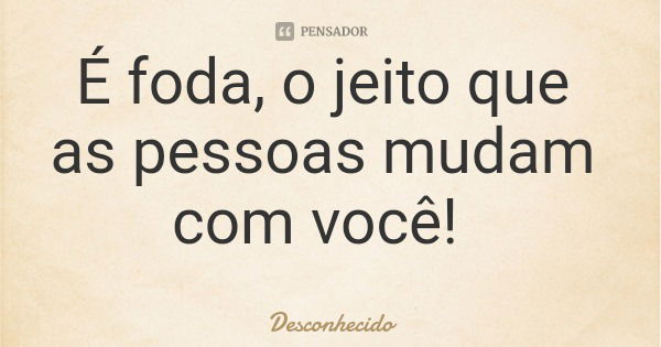 É foda, o jeito que as pessoas mudam com você!