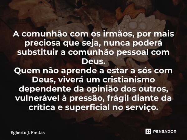 A comunhão com os irmãos, por mais preciosa que seja, nunca poderá substituir a comunhão pessoal com Deus. Quem não aprende a estar a sós com Deus, viverá um c... Frase de Egberto J. Freitas.
