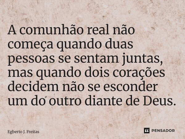 ⁠A comunhão real não começa quando duas pessoas se sentam juntas, mas quando dois corações decidem não se esconder um do outro diante de Deus.... Frase de Egberto J. Freitas.