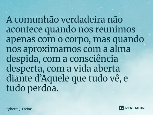 A comunhão verdadeira não acontece quando nos reunimos apenas com o corpo, mas quando nos aproximamos com a alma despida, com a consciência desperta, com a vid... Frase de Egberto J. Freitas.