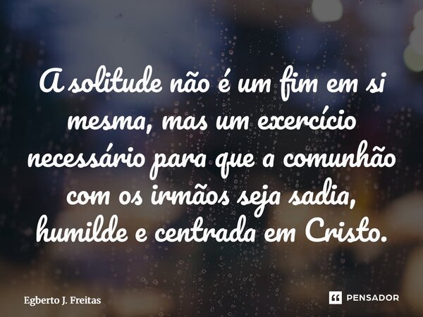 ⁠A solitude não é um fim em si mesma, mas um exercício necessário para que a comunhão com os irmãos seja sadia, humilde e centrada em Cristo.... Frase de Egberto J. Freitas.