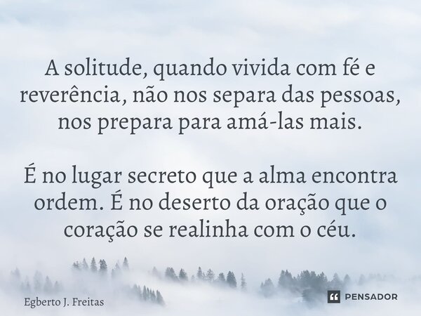 A solitude, quando vivida com fé e reverência, não nos separa das pessoas, nos prepara para amá-las mais. É no lugar secreto que a alma encontra ordem. É no de... Frase de Egberto J. Freitas.