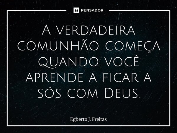 ⁠A verdadeira comunhão começa quando você aprende a ficar a sós com Deus.... Frase de Egberto J. Freitas.