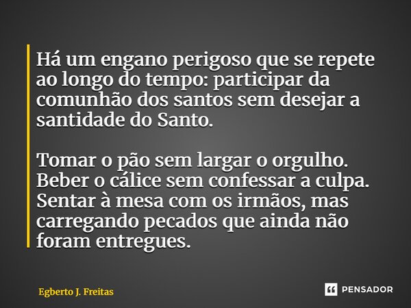 Há um engano perigoso que se repete ao longo do tempo: participar da comunhão dos santos sem desejar a santidade do Santo. Tomar o pão sem largar o orgulho. Be... Frase de Egberto J. Freitas.