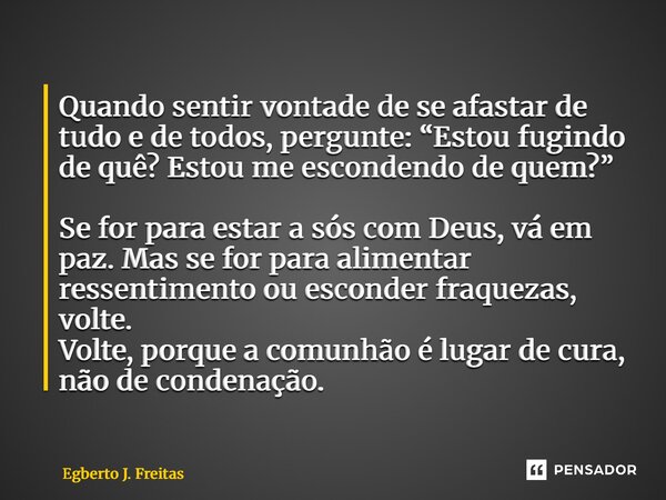 Quando sentir vontade de se afastar de tudo e de todos, pergunte: “Estou fugindo de quê? Estou me escondendo de quem?” Se for para estar a sós com Deus, vá em ... Frase de Egberto J. Freitas.
