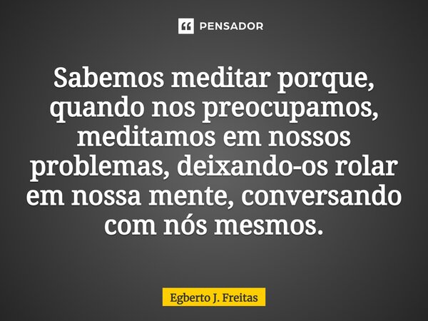 ⁠Sabemos meditar porque, quando nos preocupamos, meditamos em nossos problemas, deixando-os rolar em nossa mente, conversando com nós mesmos.... Frase de Egberto J. Freitas.