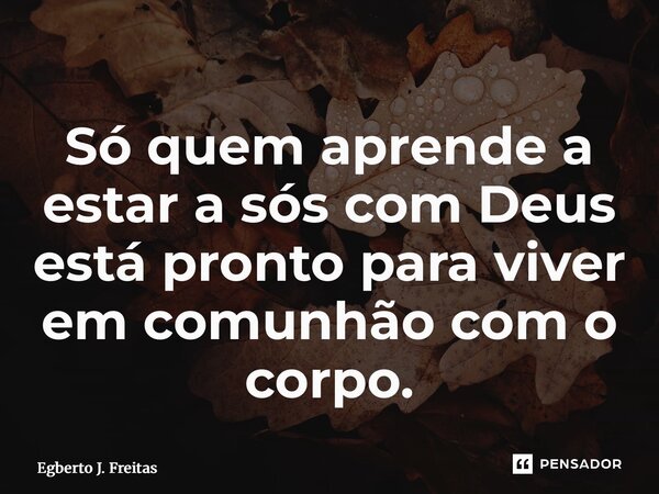 ⁠Só quem aprende a estar a sós com Deus está pronto para viver em comunhão com o corpo.... Frase de Egberto J. Freitas.