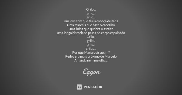 Grilo...
grilo...
grilo...
Um leve tom que flui a cabeça deitada
Uma maresia que bate o carvalho
Uma brisa que quebra o asfalto
uma longa história se passa no c... Frase de eggon.