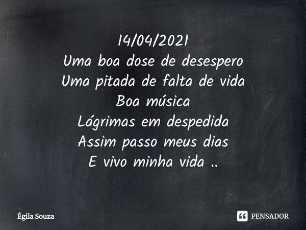 14/04/2021
Uma boa dose de desespero
Uma pitada de falta de vida
Boa música
Lágrimas em despedida
Assim passo meus dias
E vivo minha vida ..... Frase de Égila Souza.