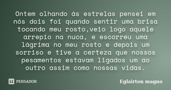 Ontem olhando ás estrelas pensei em nós dois foi quando sentir uma brisa tocando meu rosto,veio logo aquele arrepio na nuca, e escorreu uma lágrima no meu rosto... Frase de Eglairton magno.