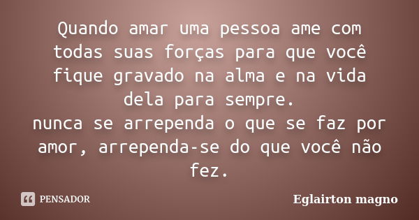 Quando amar uma pessoa ame com todas suas forças para que você fique gravado na alma e na vida dela para sempre. nunca se arrependa o que se faz por amor, arrep... Frase de Eglairton magno.