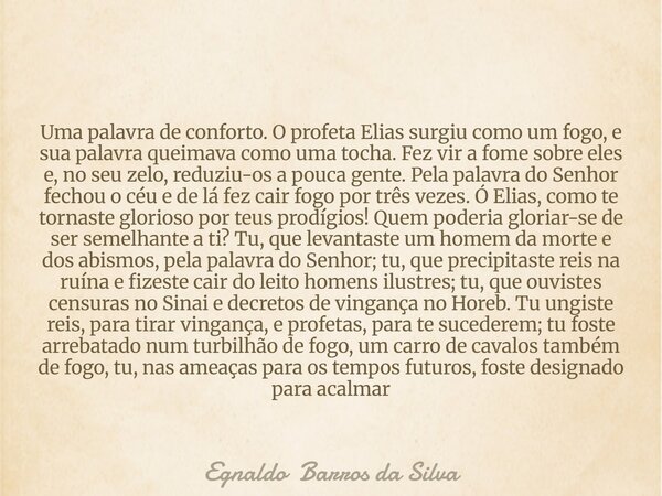 Uma palavra de conforto. O profeta Elias surgiu como um fogo, e sua palavra queimava como uma tocha. Fez vir a fome sobre eles e, no seu zelo, reduziu-os a pouc... Frase de Egnaldo Barros da Silva.