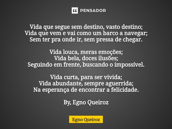 ⁠Vida que segue sem destino, vasto destino; Vida que vem e vai como um barco a navegar; Sem ter pra onde ir, sem pressa de chegar. Vida louca, meras emoções; Vi... Frase de Egno Queiroz.